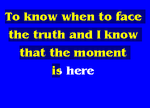 To know when to face
the truth and I know
that the moment
is here