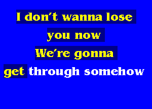 I don't wanna lose
you now
We're gonna
get through somehow