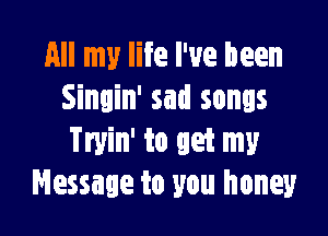 All my life I've been
Singin' sad songs

Tryin' to get my
Message to you honey