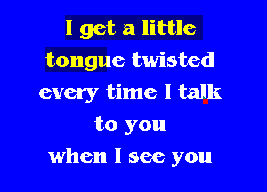 I get a little
tongue twisted
every time I talk
to you

when I see you