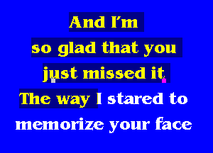 And I'm
so glad that you
just missed it
The way I stared to
memorize your face