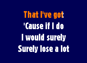 That I've got
'(ause if I do

I would surely
Surely lose a lot