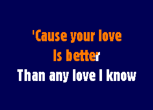 '(ause your love

ls better
Than any love I know