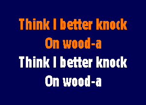 Think I better knock
0n wood-a

Think I better knock
0n wood-a