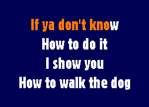 If ya don't know
How to do it

I show you
How to walk the dog