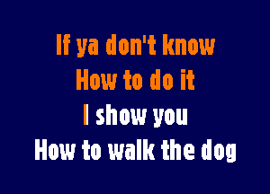 If ya don't know
How to do it

I show you
How to walk the dog