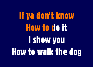 If ya don't know
How to do it

I show you
How to walk the dog