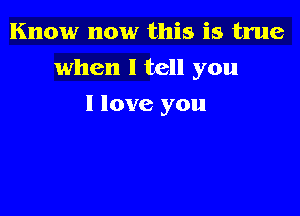 Know now this is true

when I tell you

I love you