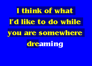 I think of what
I'd like to do while
you are somewhere

dreaming
