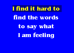 I find it hard to
find the words
to say what

I am feeling
