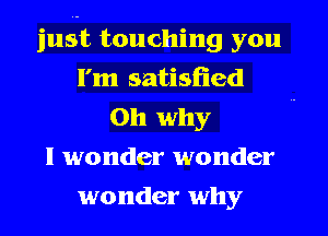 just touching you
I'm satisfied
Oh why
I wonder wonder
wonder why