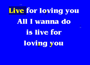 Live for loving you

All I wanna do
is live for
loving you