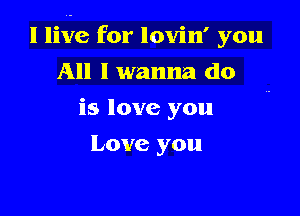 I live for lovin' you

All I wanna do
is love you
Love you