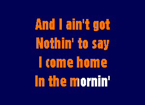 And I ain't got
Nothin' to say

I come home
In the mornin'