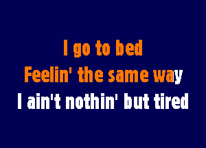 I go to bed

Feelin' the same way
I ain't nothin' but tired