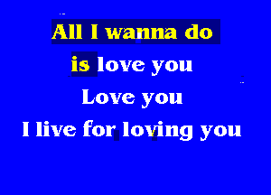 All I wanna do

is love you
Love you
I live for loving you