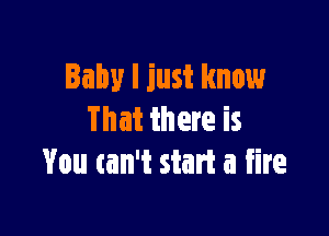 Baby I just know

That there is
You can't start a fire