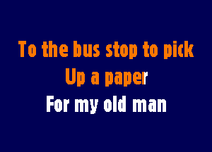 To the bus stop to pith

Up a paper
For my old man