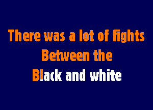 There was a lot of fights

Between the
Black and white