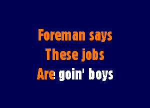 Foreman says

These jobs
Are goin' boys