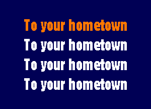 To your hometown
To your hometown

To your hometown
To your hometown