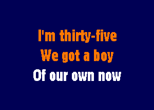 I'm thirty-fiue

We got a boy
or our own now