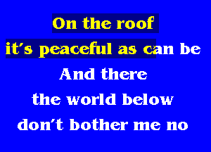0n the roof
it's peaceful as can be
And there
the world below
don't bother me no