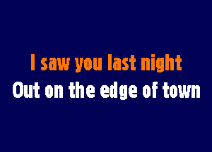 I saw you last night

Out on the edge of town