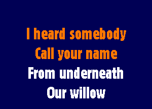 lheard somebody

(all your name
From underneath
Our willow