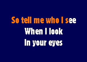 So tell me who I see

When I look
In your eyes