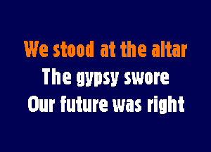 We stood at the altar

The gypsy swore
Our future was right