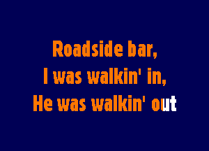 Roadside bar,

I was walkin' in,
He was walkin' out