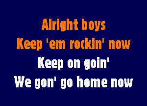 Alright boys
Keep 'em rockin' now

Keep on goin'
We gon' go home now