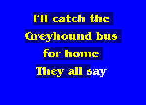I'll catch the
Greyhound bus
for home

They all say