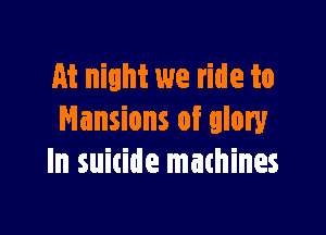 At night we ride to

Mansions of glory
In suitide machines