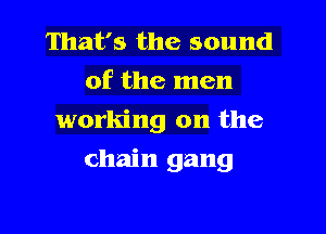 That's the sound
of the men
working on the

chain gang