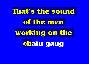 That's the sound
of the men
working on the

chain gang