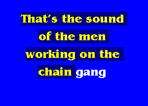 That's the sound
of the men
working on the

chain gang