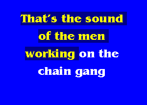 That's the sound
of the men
working on the

chain gang