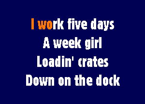 I work five days
a week girl

Loadin' crates
Down on the dam