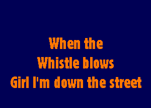 When the

Whistle blows
Girl I'm down the street
