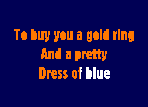 To buy you a gold ring

And a pretty
Iress of blue