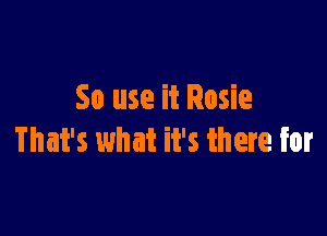 50 use it Rosie

That's what it's there for