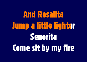And Rosalita
lump a little lighter

Senorita
Come sit by my fire