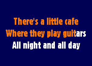 There's a Iiiile cafe

Where they play guitars
All night and all day