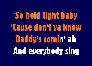 So hold tight baby
'Cause don't ya know

Daddy's comin' ah
And everybody sing