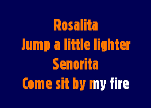Rosalita
lump a little lighter

Senorita
Come sit by my fire