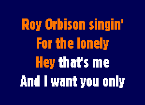 Roy Orbison singin'
For the lonely

Hey that's me
And I want you only