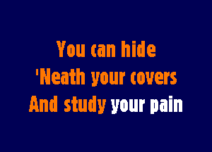 You can hide

'Neath your (overs
And study your pain