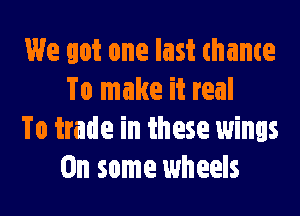 We got one last thame
To make it real

To trade in these wings
On some wheels